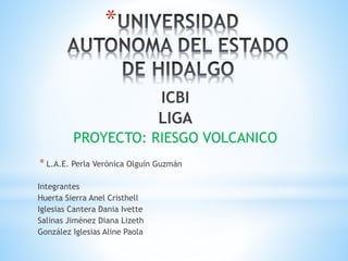*
ICBI
LIGA
PROYECTO: RIESGO VOLCANICO
* L.A.E. Perla Verónica Olguín Guzmán
Integrantes
Huerta Sierra Anel Cristhell
Iglesias Cantera Dania Ivette
Salinas Jiménez Diana Lizeth
González Iglesias Aline Paola
 