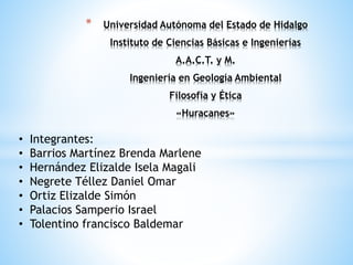 * Universidad Autónoma del Estado de Hidalgo
Instituto de Ciencias Básicas e Ingenierías
A.A.C.T. y M.
Ingeniería en Geología Ambiental
Filosofía y Ética
«Huracanes»
• Integrantes:
• Barrios Martínez Brenda Marlene
• Hernández Elizalde Isela Magali
• Negrete Téllez Daniel Omar
• Ortiz Elizalde Simón
• Palacios Samperio Israel
• Tolentino francisco Baldemar
 