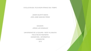EVOLUCION DEL TELEVISOR ATRAVEZ DEL TIEMPO
JEIDER SAURITH AMAYA
JOSE JAIME SANCHEZ PEREZ
DOCENTE:
JORGE LUIS GONZALEZ
UNIVERSIDAD DE LA GUAJIRA - SEDE VILLANUEVA
FACULTAD DE INGENERIA
ASIGNATURA – INFORMATICA
X SEMESTRE
2015
 