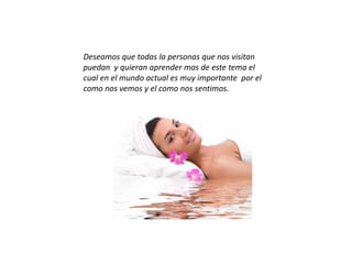 Deseamos que todas la personas que nos visitan
puedan y quieran aprender mas de este tema el
cual en el mundo actual es muy importante por el
como nos vemos y el como nos sentimos.
 