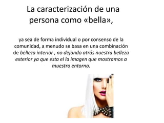 La caracterización de una
persona como «bella»,
ya sea de forma individual o por consenso de la
comunidad, a menudo se basa en una combinación
de belleza interior , no dejando atrás nuestra belleza
exterior ya que esta el la imagen que mostramos a
muestro entorno.
 