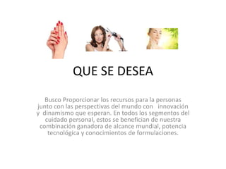 QUE SE DESEA
Busco Proporcionar los recursos para la personas
junto con las perspectivas del mundo con innovación
y dinamismo que esperan. En todos los segmentos del
cuidado personal, estos se benefician de nuestra
combinación ganadora de alcance mundial, potencia
tecnológica y conocimientos de formulaciones.
 