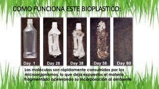 COMO FUNCIONA ESTE BIOPLASTICO:
Las moléculas son rápidamente consumidas por los
microorganismos, lo que deja expuestos el materia
fragmentado acelerando su incorporación al ambiente
 