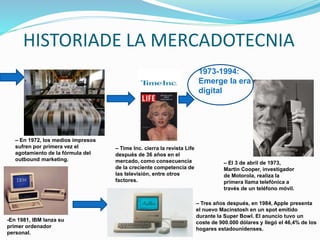 HISTORIADE LA MERCADOTECNIA
– En 1972, los medios impresos
sufren por primera vez el
agotamiento de la fórmula del
outbound marketing.
– Time Inc. cierra la revista Life
después de 36 años en el
mercado, como consecuencia
de la creciente competencia de
las televisión, entre otros
factores.
1973-1994:
Emerge la era
digital
– El 3 de abril de 1973,
Martin Cooper, investigador
de Motorola, realiza la
primera llama telefónica a
través de un teléfono móvil.
-En 1981, IBM lanza su
primer ordenador
personal.
– Tres años después, en 1984, Apple presenta
el nuevo Macinstosh en un spot emitido
durante la Super Bowl. El anuncio tuvo un
coste de 900.000 dólares y llegó el 46,4% de los
hogares estadounidenses.
 