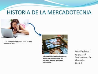 HISTORIA DE LA MERCADOTECNIA
– Los compradores online serán ya 184,3
millones en 2012.
– Para el 2012 se implementan
anuncios publicitarios en
portales web de revistas y
períodicos.
Roxy Pacheco
25.927.048
Fundamento de
Mercadeo.
SAIA A
 