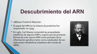 • 1868 por Friedrich Miescher.
• El papel del ARN en la síntesis de proteínas fue
sospechado en 1939.
• En 1967, CarlWoese comprobó las propiedades
catalíticas de algunos ARN y sugirió que las primeras
formas de vida usaronARN como portador de la
información genética tanto como catalizador de sus
reacciones metabólicas (hipótesis del mundo de
ARN).
 