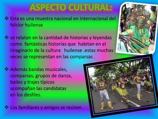 Esta es una muestra nacional en internacional del
folclor huilense
 se relatan en la cantidad de historias y leyendas
como fantásticas historias que habitan en el
imaginario de la cultura huilense .estas muchas
veces se representan en las comparsas .
 Además bandas musicales,
comparsas, grupos de danza,
bailes y trajes típicos
acompañan las candidatas
en los desfiles.
 Los familiares y amigos se reúnen .
 