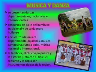  se presentan danzas
departamentales, nacionales e
internacionales.
 concursos de baile del bambuco
tradicional y de sanjuanero
huilense
 encuentros de música
departamental,rajaleñas, música
campesina, rumba opita, música
nacional e internacional.
 la tambora, el chucho, la puerca y
la esterilla junto con el tiple, el
requinto y la copla son
instrumentos típicos de la región.
 
