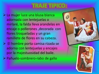  La mujer luce una blusa blanca
adornada con lentejuelas o
mirlaré, la falda lleva arandelas en
encaje o pollerones ,decorada con
flores troqueladas y un gran
ramillete de flores en su cabeza.
 El hombre porta camisa rizada se
adorna con lentejuelas y encajes
por la majestuosidad del baile.
 Pañuelo-sombrero-rabo de gallo
 