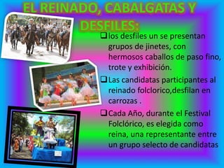 los desfiles un se presentan
grupos de jinetes, con
hermosos caballos de paso fino,
trote y exhibición.
Las candidatas participantes al
reinado folclorico,desfilan en
carrozas .
Cada Año, durante el Festival
Folclórico, es elegida como
reina, una representante entre
un grupo selecto de candidatas
 