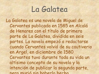 La Galatea
La Galatea es una novela de Miguel de
Cervantes publicada en 1585 en Alcalá
de Henares con el título de primera
parte de La Galatea, dividida en seis
partes. La novela empezó a redactarse
cuando Cervantes volvió de su cautiverio
en Argel, en diciembre de 1580
Cervantes tuvo durante toda su vida un
altísimo concepto de su novela y la
intención de publicar la segunda parte,
 