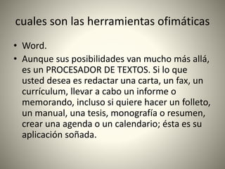 cuales son las herramientas ofimáticas
• Word.
• Aunque sus posibilidades van mucho más allá,
es un PROCESADOR DE TEXTOS. Si lo que
usted desea es redactar una carta, un fax, un
currículum, llevar a cabo un informe o
memorando, incluso si quiere hacer un folleto,
un manual, una tesis, monografía o resumen,
crear una agenda o un calendario; ésta es su
aplicación soñada.
 