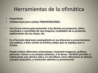 Herramientas de la ofimática
• PowerPoint.
• Utilidad ideal para realizar PRESENTACIONES.
• Una forma amena para presentar a los demás sus proyectos, ideas,
resultados o cometidos de una empresa, cualidades de su producto,
explicaciones de sus clases, etc.
• Es el formato ideal para acompañarlo en sus discursos o presentaciones
con público, o bien, enviar el archivo y dejar que se explique por si
mismo.
• Puede realizar diferentes animaciones, insertarle imágenes, gráficos,
películas, música o sus propias palabras, si lo desea. También permite, si
usted posee una cámara web y un micrófono, hacer difusiones en directo
a grupos pequeños, y mostrarles además su presentación.
 