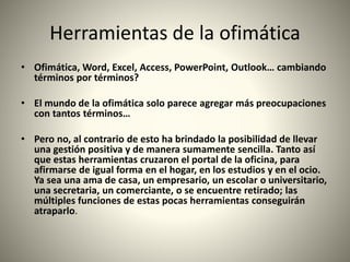 Herramientas de la ofimática
• Ofimática, Word, Excel, Access, PowerPoint, Outlook… cambiando
términos por términos?
• El mundo de la ofimática solo parece agregar más preocupaciones
con tantos términos…
• Pero no, al contrario de esto ha brindado la posibilidad de llevar
una gestión positiva y de manera sumamente sencilla. Tanto así
que estas herramientas cruzaron el portal de la oficina, para
afirmarse de igual forma en el hogar, en los estudios y en el ocio.
Ya sea una ama de casa, un empresario, un escolar o universitario,
una secretaria, un comerciante, o se encuentre retirado; las
múltiples funciones de estas pocas herramientas conseguirán
atraparlo.
 