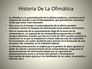 Historia De La Ofimática
• La ofimática o la automatización de la oficina moderna, comienza con la
máquina de escribir y con la fotocopiadora, que permitieron mecanizar
tareas que antes eran manuales.
• Más cerca en el tiempo, la automatización de la oficina también
comenzó a incluir el traspaso de información hacia medios electrónicos.
• Pero la revolución de la automatización llegó de la mano de las
computadoras, en especial de las computadoras personales en 1980.
Aunque debemos recordar que fue en el año de 1971 cuando comenzó la
revolución en la que se empezaron a hacer cada vez más de costumbre
las tecnologías, las cuales ayudaron para avanzar en la búsqueda de una
sociedad más completa, en el ambiente laboral.
• La ofimática básicamente se originó para la gestión de datos (gracias al
poder de cálculo y procesamiento de las computadoras), luego para el
almacenamiento de información (dado que la capacidad de
almacenamiento crecía y se hacía más barato) y finalmente el
intercambio de datos (gracias a las facilidades de las redes, la conexión a
internet, etc.)
 