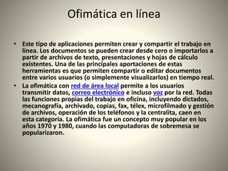 Ofimática en línea
• Este tipo de aplicaciones permiten crear y compartir el trabajo en
línea. Los documentos se pueden crear desde cero o importarlos a
partir de archivos de texto, presentaciones y hojas de cálculo
existentes. Una de las principales aportaciones de estas
herramientas es que permiten compartir o editar documentos
entre varios usuarios (o simplemente visualizarlos) en tiempo real.
• La ofimática con red de área local permite a los usuarios
transmitir datos, correo electrónico e incluso voz por la red. Todas
las funciones propias del trabajo en oficina, incluyendo dictados,
mecanografía, archivado, copias, fax, télex, microfilmado y gestión
de archivos, operación de los teléfonos y la centralita, caen en
esta categoría. La ofimática fue un concepto muy popular en los
años 1970 y 1980, cuando las computadoras de sobremesa se
popularizaron.
 