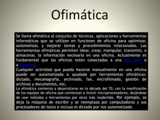 Ofimática
Se llama ofimática al conjunto de técnicas, aplicaciones y herramientas
informáticas que se utilizan en funciones de oficina para optimizar,
automatizar, y mejorar tareas y procedimientos relacionados. Las
herramientas ofimáticas permiten idear, crear, manipular, transmitir, o
almacenar, la información necesaria en una oficina. Actualmente es
fundamental que las oficinas estén conectadas a una red local o
a Internet.
Cualquier actividad que pueda hacerse manualmente en una oficina
puede ser automatizada o ayudada por herramientas ofimáticas:
dictado, mecanografía, archivado, fax, microfilmado, gestión de
archivos y documentos, etc.
La ofimática comienza a desarrollarse en la década del 70, con la masificación
de los equipos de oficina que comienzan a incluir microprocesadores, dejándose
de usar métodos y herramientas por otras más modernas. Por ejemplo, se
deja la máquina de escribir y se reemplaza por computadoras y sus
procesadores de texto e incluso el dictado por voz automatizado.
 