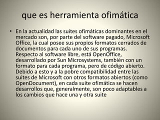 que es herramienta ofimática
• En la actualidad las suites ofimáticas dominantes en el
mercado son, por parte del software pagado, Microsoft
Office, la cual posee sus propios formatos cerrados de
documentos para cada uno de sus programas.
Respecto al software libre, está OpenOffice,
desarrollado por Sun Microsystems, también con un
formato para cada programa, pero de código abierto.
Debido a esto y a la pobre compatibilidad entre las
suites de Microsoft con otros formatos abiertos (como
OpenDocument), en cada suite ofimática se hacen
desarrollos que, generalmente, son poco adaptables a
los cambios que hace una y otra suite
 