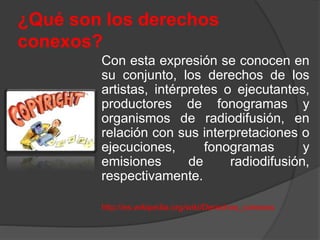 ¿Qué son los derechos
conexos?
Con esta expresión se conocen en
su conjunto, los derechos de los
artistas, intérpretes o ejecutantes,
productores de fonogramas y
organismos de radiodifusión, en
relación con sus interpretaciones o
ejecuciones, fonogramas y
emisiones de radiodifusión,
respectivamente.
http://es.wikipedia.org/wiki/Derechos_conexos
 