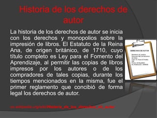 Historia de los derechos de
autor
La historia de los derechos de autor se inicia
con los derechos y monopolios sobre la
impresión de libros. El Estatuto de la Reina
Ana, de origen británico, de 1710, cuyo
título completo es Ley para el Fomento del
Aprendizaje, al permitir las copias de libros
impresos por los autores o de los
compradores de tales copias, durante los
tiempos mencionados en la misma, fue el
primer reglamento que concibió de forma
legal los derechos de autor.
es.wikipedia.org/wiki/Historia_de_los_derechos_de_autor
 