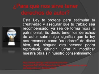¿Para qué nos sirve tener
derechos de autor?
Esta Ley te protege para estimular tu
creatividad y asegurar que tu trabajo sea
recompensado, ya sea de forma moral o
patrimonial. Es decir, tener los derechos
de autor sobre algo significa que la ley
nos reconoce como "creadores" de dicho
bien, así, ninguna otra persona podrá
reproducir, difundir, lucrar ni modificar
nuestra obra sin nuestro consentimiento.
http://www.taringa.net/posts/economia-
negocios/9413107/Derechos-de-autor-que-son-y-como-
conseguirlos-en-Mexico.html
 