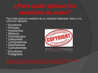 ¿Para quién aplican los
derechos de autor?
Para toda persona creadora de un material intelectual, físico o no,
como por ejemplo:
* Escritores
* Pintores
* Arquitectos
* Músicos
* Dramaturgos
* Intérpretes
* Compositores
* Diseñadores
* Caricaturistas
* Escultores
* Fotógrafos
http://www.taringa.net/posts/economia-negocios/9413107/Derechos-
de-autor-que-son-y-como-conseguirlos-en-Mexico.html
 
