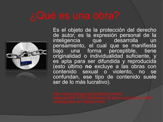 ¿Qué es una obra?
Es el objeto de la protección del derecho
de autor, es la expresión personal de la
inteligencia que desarrolla un
pensamiento, el cual que se manifiesta
bajo una forma perceptible, tiene
originalidad o individualidad suficiente, y
es apta para ser difundida y reproducida
(esto último no excluye a las obras con
contenido sexual o violento, no se
confundan, ese tipo de contenido suele
ser de lo más lucrativo).
http://www.taringa.net/posts/economia-
negocios/9413107/Derechos-de-autor-que-son-y-como-
conseguirlos-en-Mexico.html
 