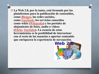 O La Web 2.0, por lo tanto, está formada por las
plataformas para la publicación de contenidos,
como Blogger, las redes sociales,
como Facebook, los servicios conocidos
como wikis (Wikipedia) y los portales de
alojamiento de fotos, audio o vídeos
(Flickr, YouTube). La esencia de estas
herramientas es la posibilidad de interactuar
con el resto de los usuarios o aportar contenido
que enriquezca la experiencia de navegación.
 