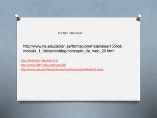 http://www.ite.educacion.es/formacion/materiales/155/cd/
modulo_1_Iniciacionblog/concepto_de_web_20.html
FUENTE UTILIZADA
http://definicion.de/web-2-0/
http://www.internality.com/web20/
http://www.cea.es/Herramientas/post/Que-es-la-Web-20.aspx
 