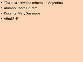 • Título:La actividad minera en Argentina
• Alumno:Pedro Ghirardi
• Docente:Mary Suasnabar
• Año:3º 4º
 