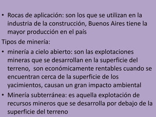 • Rocas de aplicación: son los que se utilizan en la
industria de la construcción, Buenos Aires tiene la
mayor producción en el país
Tipos de minería:
• minería a cielo abierto: son las explotaciones
mineras que se desarrollan en la superficie del
terreno, son económicamente rentables cuando se
encuentran cerca de la superficie de los
yacimientos, causan un gran impacto ambiental
• Minería subterránea: es aquella explotación de
recursos mineros que se desarrolla por debajo de la
superficie del terreno
 