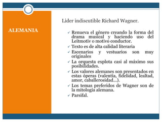 ALEMANIA
Lider indiscutible Richard Wagner.
 Renueva el género creando la forma del
drama musical y haciendo uso del
Leitmotiv o motivo conductor.
 Texto es de alta calidad literaria
 Escenarios y vestuarios son muy
originales
 La orquesta explota casi al máximo sus
posibilidades.
 Los valores alemanes son presentados en
estas óperas (valentía, fidelidad, lealtad,
amor, caballerosidad...).
 Los temas preferidos de Wagner son de
la mitología alemana.
 Parsifal.
 