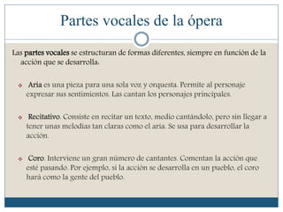 Partes vocales de la ópera
Las partes vocales se estructuran de formas diferentes, siempre en función de la
acción que se desarrolla:
 Aria es una pieza para una sola voz y orquesta. Permite al personaje
expresar sus sentimientos. Las cantan los personajes principales.
 Recitativo. Consiste en recitar un texto, medio cantándolo, pero sin llegar a
tener unas melodías tan claras como el aria. Se usa para desarrollar la
acción.
 Coro. Interviene un gran número de cantantes. Comentan la acción que
esté pasando. Por ejemplo, si la acción se desarrolla en un pueblo, el coro
hará como la gente del pueblo.
 