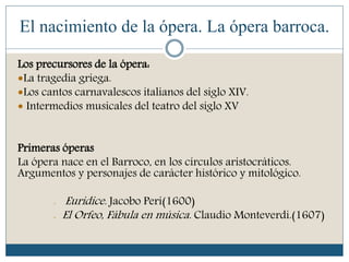El nacimiento de la ópera. La ópera barroca.
Los precursores de la ópera:
La tragedia griega.
Los cantos carnavalescos italianos del siglo XIV.
 Intermedios musicales del teatro del siglo XV
Primeras óperas
La ópera nace en el Barroco, en los círculos aristocráticos.
Argumentos y personajes de carácter histórico y mitológico.
- Euridice. Jacobo Peri(1600)
- El Orfeo, Fábula en música. Claudio Monteverdi.(1607)
 