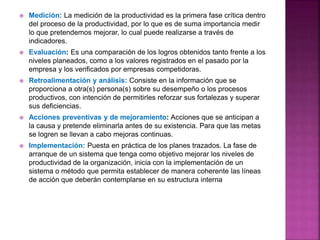  Medición: La medición de la productividad es la primera fase crítica dentro
del proceso de la productividad, por lo que es de suma importancia medir
lo que pretendemos mejorar, lo cual puede realizarse a través de
indicadores.
 Evaluación: Es una comparación de los logros obtenidos tanto frente a los
niveles planeados, como a los valores registrados en el pasado por la
empresa y los verificados por empresas competidoras.
 Retroalimentación y análisis: Consiste en la información que se
proporciona a otra(s) persona(s) sobre su desempeño o los procesos
productivos, con intención de permitirles reforzar sus fortalezas y superar
sus deficiencias.
 Acciones preventivas y de mejoramiento: Acciones que se anticipan a
la causa y pretende eliminarla antes de su existencia. Para que las metas
se logren se llevan a cabo mejoras continuas.
 Implementación: Puesta en práctica de los planes trazados. La fase de
arranque de un sistema que tenga como objetivo mejorar los niveles de
productividad de la organización, inicia con la implementación de un
sistema o método que permita establecer de manera coherente las líneas
de acción que deberán contemplarse en su estructura interna
 
