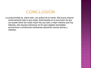 La productividad es, sobre todo, una actitud de la mente. Ella busca mejorar
continuamente todo lo que existe. Está basada en la convicción de que
uno puede hacer las cosas mejor hoy que ayer y mejor mañana que hoy.
Además, ella requiere esfuerzos sin fin para adaptar actividades
económicas a condiciones cambiantes aplicando nuevas teorías y
métodos.
 