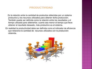Es la relación entre la cantidad de productos obtenidas por un sistema
productivo y los recursos utilizados para obtener dicha producción.
También puede ser definida como la relación entre los resultados y el
tiempo utilizado para obtenerlos: cuanto sea menor el tiempo que lleve
obtener el resultado deseado, más productivo es el sistema.
En realidad la productividad debe ser definida como el indicador de eficiencia
que relaciona la cantidad de recursos utilizados con la producción
obtenida.
 