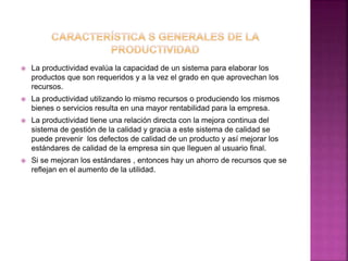  La productividad evalúa la capacidad de un sistema para elaborar los
productos que son requeridos y a la vez el grado en que aprovechan los
recursos.
 La productividad utilizando lo mismo recursos o produciendo los mismos
bienes o servicios resulta en una mayor rentabilidad para la empresa.
 La productividad tiene una relación directa con la mejora continua del
sistema de gestión de la calidad y gracia a este sistema de calidad se
puede prevenir los defectos de calidad de un producto y así mejorar los
estándares de calidad de la empresa sin que lleguen al usuario final.
 Si se mejoran los estándares , entonces hay un ahorro de recursos que se
reflejan en el aumento de la utilidad.
 