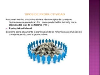 Aunque el termino productividad tiene distintos tipos de conceptos
básicamente se consideran dos : como productividad laboral y como
productividad total de los factores (PTF).
 Productividad laboral
Se define como el aumento o disminución de los rendimientos en función del
trabajo necesario para el producto final.
 