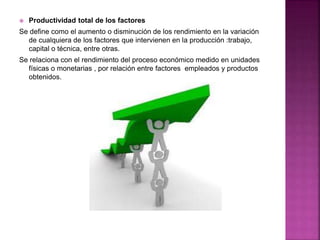  Productividad total de los factores
Se define como el aumento o disminución de los rendimiento en la variación
de cualquiera de los factores que intervienen en la producción :trabajo,
capital o técnica, entre otras.
Se relaciona con el rendimiento del proceso económico medido en unidades
físicas o monetarias , por relación entre factores empleados y productos
obtenidos.
 