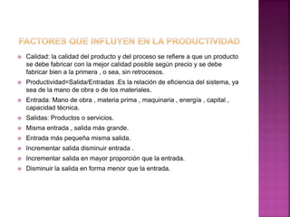  Calidad: la calidad del producto y del proceso se refiere a que un producto
se debe fabricar con la mejor calidad posible según precio y se debe
fabricar bien a la primera , o sea, sin retrocesos.
 Productividad=Salida/Entradas .Es la relación de eficiencia del sistema, ya
sea de la mano de obra o de los materiales.
 Entrada: Mano de obra , materia prima , maquinaria , energía , capital ,
capacidad técnica.
 Salidas: Productos o servicios.
 Misma entrada , salida más grande.
 Entrada más pequeña misma salida.
 Incrementar salida disminuir entrada .
 Incrementar salida en mayor proporción que la entrada.
 Disminuir la salida en forma menor que la entrada.
 