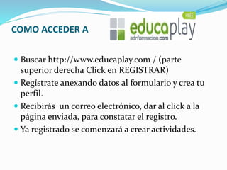 COMO ACCEDER A
 Buscar http://www.educaplay.com / (parte
superior derecha Click en REGISTRAR)
 Regístrate anexando datos al formulario y crea tu
perfil.
 Recibirás un correo electrónico, dar al click a la
página enviada, para constatar el registro.
 Ya registrado se comenzará a crear actividades.
 