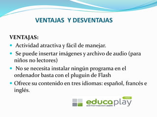 VENTAJAS Y DESVENTAJAS
VENTAJAS:
 Actividad atractiva y fácil de manejar.
 Se puede insertar imágenes y archivo de audio (para
niños no lectores)
 No se necesita instalar ningún programa en el
ordenador basta con el pluguin de Flash
 Ofrece su contenido en tres idiomas: español, francés e
inglés.
 