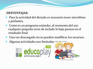 DESVENTAJAS:
 Para la actividad del dictado es necesario tener micrófono
y parlantes.
 Como es un programa estándar, al momento del uso
cualquier pequeño error de teclado le baja puntos en el
resultado final.
 Una vez descargado no se pueden modificar los recursos.
 Algunas actividades son limitadas en su uso
 