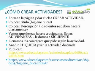 ¿CÓMO CREAR ACTIVIDADES?
 Entrar a la página y dar click a CREAR ACTIVIDAD.
 Colocar título (higiene bucal)
 Colocar Descripción (los dientes se deben hacera
diariamente)
 Vemos qué deseas hacer: crucigrama. Sopas.
ADIVINANZAS… le damos a SIGUIENTE
 Llenamos los caracteres que pide según la actividad.
 Añadir ETIQUETA y ver la actividad diseñada.
 Publicar:
http://www.educaplay.com/es/mieducaplay/668672/y
udith.htm
 http://www.educaplay.com/es/recursoseducativos/189
6625/higiene_bucal.htm#!
 