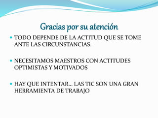 Gracias por su atención
 TODO DEPENDE DE LA ACTITUD QUE SE TOME
ANTE LAS CIRCUNSTANCIAS.
 NECESITAMOS MAESTROS CON ACTITUDES
OPTIMISTAS Y MOTIVADOS
 HAY QUE INTENTAR… LAS TIC SON UNA GRAN
HERRAMIENTA DE TRABAJO
 