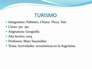TURISMO
 Integrantes: Palmieri, Chiara- Picca, Tais
 Curso: 3ro 5ta
 Asignatura: Geografía
 Año lectivo: 2015
 Profesora: Mary Suasnábar
 Tema: Actividades económicas en la Argentina
 