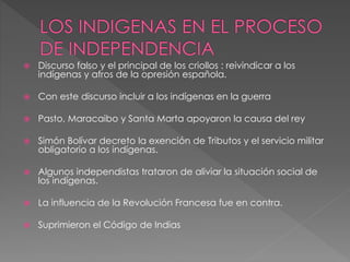  Discurso falso y el principal de los criollos : reivindicar a los
indígenas y afros de la opresión española.
 Con este discurso incluir a los indígenas en la guerra
 Pasto, Maracaibo y Santa Marta apoyaron la causa del rey
 Simón Bolívar decreto la exención de Tributos y el servicio militar
obligatorio a los indígenas.
 Algunos independistas trataron de aliviar la situación social de
los indígenas.
 La influencia de la Revolución Francesa fue en contra.
 Suprimieron el Código de Indias
 