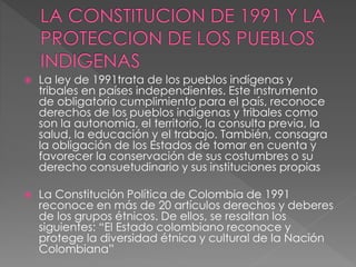  La ley de 1991trata de los pueblos indígenas y
tribales en países independientes. Este instrumento
de obligatorio cumplimiento para el país, reconoce
derechos de los pueblos indígenas y tribales como
son la autonomía, el territorio, la consulta previa, la
salud, la educación y el trabajo. También, consagra
la obligación de los Estados de tomar en cuenta y
favorecer la conservación de sus costumbres o su
derecho consuetudinario y sus instituciones propias
 La Constitución Política de Colombia de 1991
reconoce en más de 20 artículos derechos y deberes
de los grupos étnicos. De ellos, se resaltan los
siguientes: “El Estado colombiano reconoce y
protege la diversidad étnica y cultural de la Nación
Colombiana”
 