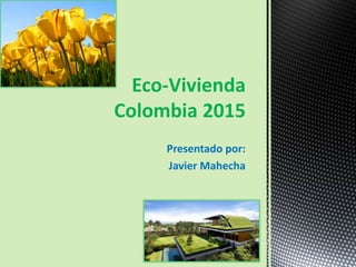 Presentado por:
Javier Mahecha
Eco-Vivienda
Colombia 2015
 